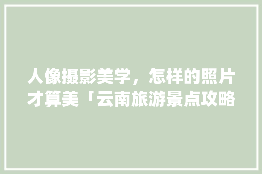 人像摄影美学，怎样的照片才算美「云南旅游景点攻略ppt图片设计大全」 人像摄影美学，怎样的照片才算美「云南旅游景点攻略ppt图片设计大全」 汽车常识