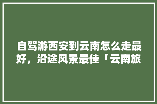 自驾游西安到云南怎么走最好，沿途风景最佳「云南旅游4天攻略自驾游路线」 自驾游西安到云南怎么走最好，沿途风景最佳「云南旅游4天攻略自驾游路线」 时尚穿搭