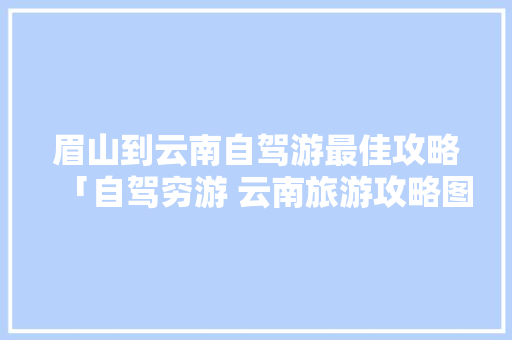 眉山到云南自驾游最佳攻略「自驾穷游 云南旅游攻略图」 眉山到云南自驾游最佳攻略「自驾穷游 云南旅游攻略图」 汽车常识