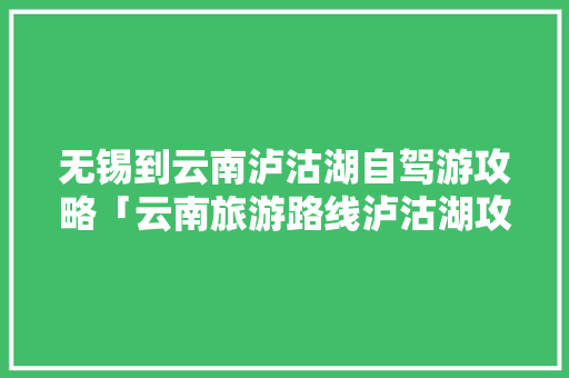 无锡到云南泸沽湖自驾游攻略「云南旅游路线泸沽湖攻略图」 无锡到云南泸沽湖自驾游攻略「云南旅游路线泸沽湖攻略图」 汽车常识