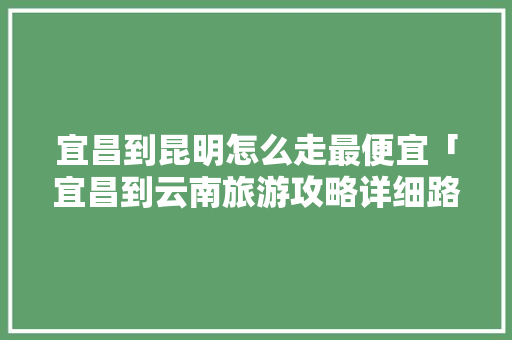 宜昌到昆明怎么走最便宜「宜昌到云南旅游攻略详细路线」 宜昌到昆明怎么走最便宜「宜昌到云南旅游攻略详细路线」 健康母婴