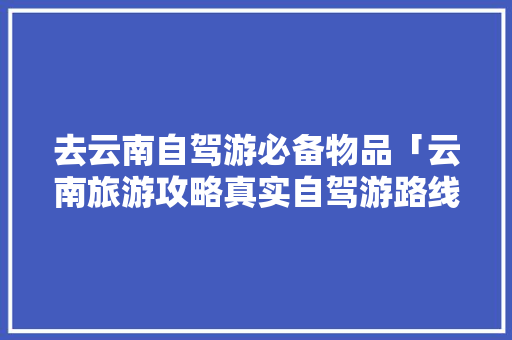 去云南自驾游必备物品「云南旅游攻略真实自驾游路线」 去云南自驾游必备物品「云南旅游攻略真实自驾游路线」 旅游攻略