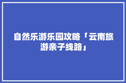 自然乐游乐园攻略「云南旅游亲子线路」 自然乐游乐园攻略「云南旅游亲子线路」 时尚穿搭