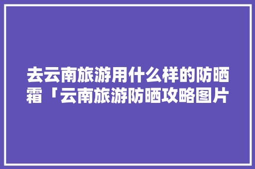 去云南旅游用什么样的防晒霜「云南旅游防晒攻略图片」 去云南旅游用什么样的防晒霜「云南旅游防晒攻略图片」 汽车常识