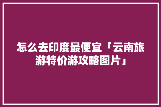 怎么去印度最便宜「云南旅游特价游攻略图片」 怎么去印度最便宜「云南旅游特价游攻略图片」 汽车常识