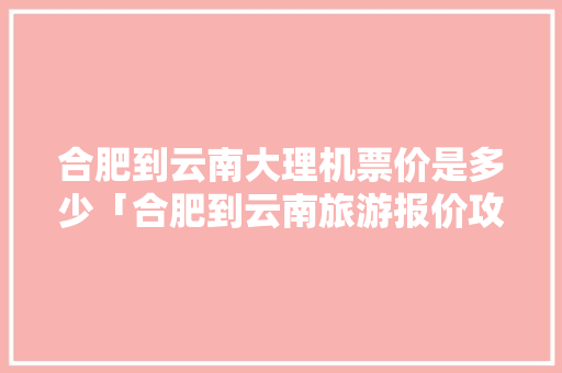 合肥到云南大理机票价是多少「合肥到云南旅游报价攻略最新」 合肥到云南大理机票价是多少「合肥到云南旅游报价攻略最新」 教育法律