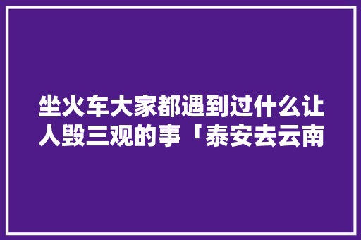 坐火车大家都遇到过什么让人毁三观的事「泰安去云南旅游攻略路线」 坐火车大家都遇到过什么让人毁三观的事「泰安去云南旅游攻略路线」 手机电脑