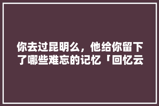 你去过昆明么，他给你留下了哪些难忘的记忆「回忆云南之旅的说说」 你去过昆明么，他给你留下了哪些难忘的记忆「回忆云南之旅的说说」 时尚穿搭