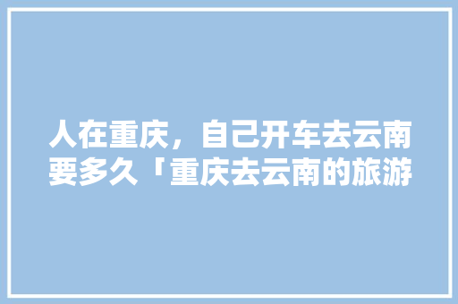 人在重庆，自己开车去云南要多久「重庆去云南的旅游攻略」 人在重庆，自己开车去云南要多久「重庆去云南的旅游攻略」 汽车常识