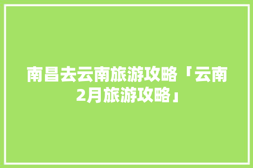 南昌去云南旅游攻略「云南2月旅游攻略」 南昌去云南旅游攻略「云南2月旅游攻略」 汽车常识