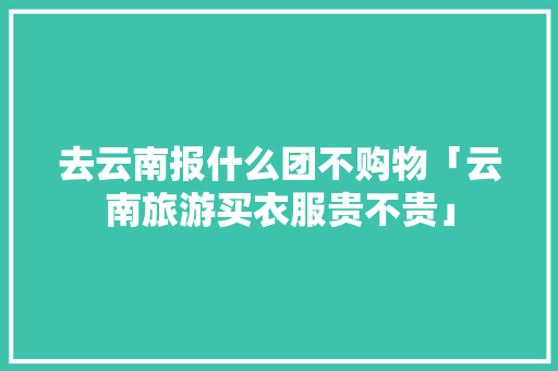 去云南报什么团不购物「云南旅游买衣服贵不贵」 去云南报什么团不购物「云南旅游买衣服贵不贵」 手机电脑