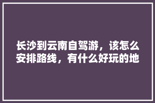 长沙到云南自驾游，该怎么安排路线，有什么好玩的地方推荐，有老人小孩「云南旅游攻略自由行老人免费」 长沙到云南自驾游，该怎么安排路线，有什么好玩的地方推荐，有老人小孩「云南旅游攻略自由行老人免费」 汽车常识