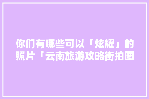 你们有哪些可以「炫耀」的照片「云南旅游攻略街拍图片」 你们有哪些可以「炫耀」的照片「云南旅游攻略街拍图片」 时尚穿搭