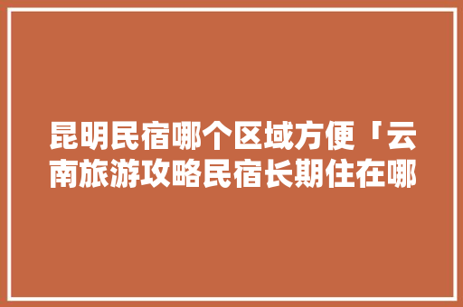 昆明民宿哪个区域方便「云南旅游攻略民宿长期住在哪里」 昆明民宿哪个区域方便「云南旅游攻略民宿长期住在哪里」 手机电脑