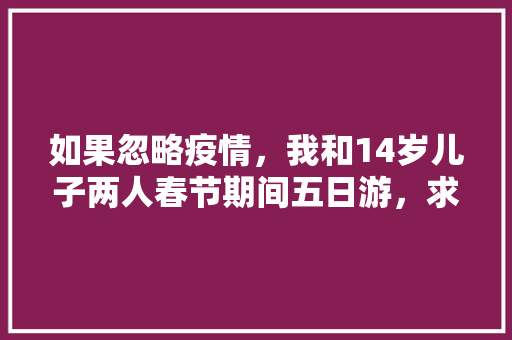 如果忽略疫情，我和14岁儿子两人春节期间五日游，求推荐旅行地「云南旅游5天攻略带孩子玩」 如果忽略疫情，我和14岁儿子两人春节期间五日游，求推荐旅行地「云南旅游5天攻略带孩子玩」 手机电脑
