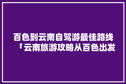百色到云南自驾游最佳路线「云南旅游攻略从百色出发多少钱」 百色到云南自驾游最佳路线「云南旅游攻略从百色出发多少钱」 时尚穿搭