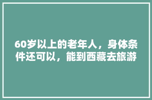 60岁以上的老年人，身体条件还可以，能到西藏去旅游吗「藏区人去云南旅游攻略图」 60岁以上的老年人，身体条件还可以，能到西藏去旅游吗「藏区人去云南旅游攻略图」 健康母婴