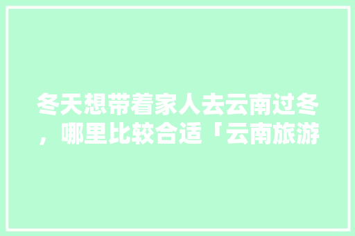 冬天想带着家人去云南过冬，哪里比较合适「云南旅游过冬自驾游攻略图」 冬天想带着家人去云南过冬，哪里比较合适「云南旅游过冬自驾游攻略图」 健康母婴