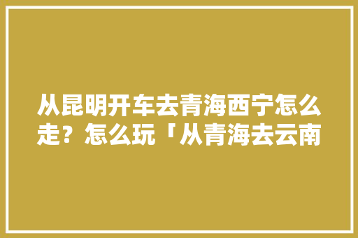 从昆明开车去青海西宁怎么走？怎么玩「从青海去云南旅游攻略路线」 从昆明开车去青海西宁怎么走？怎么玩「从青海去云南旅游攻略路线」 美食菜谱