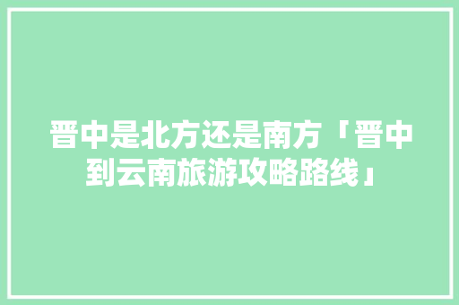 晋中是北方还是南方「晋中到云南旅游攻略路线」 晋中是北方还是南方「晋中到云南旅游攻略路线」 汽车常识