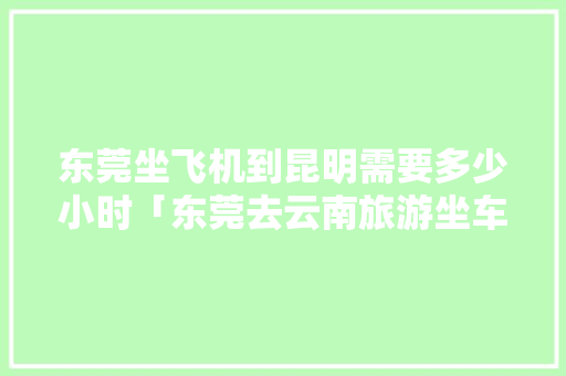 东莞坐飞机到昆明需要多少小时「东莞去云南旅游坐车攻略路线」 东莞坐飞机到昆明需要多少小时「东莞去云南旅游坐车攻略路线」 汽车常识