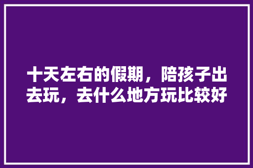 十天左右的假期，陪孩子出去玩，去什么地方玩比较好，请大神指点迷津，感谢感谢😄「云南旅游攻略带娃9月20日」 十天左右的假期，陪孩子出去玩，去什么地方玩比较好，请大神指点迷津，感谢感谢😄「云南旅游攻略带娃9月20日」 汽车常识