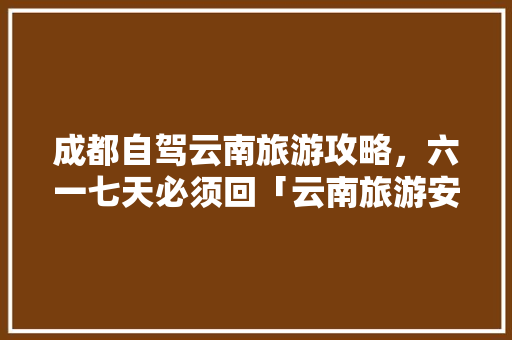 成都自驾云南旅游攻略，六一七天必须回「云南旅游安排路线」 成都自驾云南旅游攻略，六一七天必须回「云南旅游安排路线」 美食菜谱