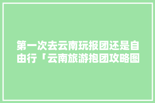 第一次去云南玩报团还是自由行「云南旅游抱团攻略图文大全」 第一次去云南玩报团还是自由行「云南旅游抱团攻略图文大全」 美食菜谱