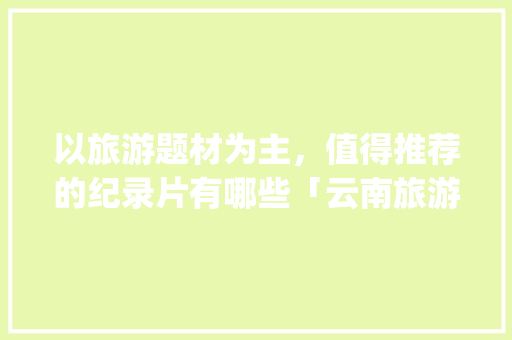 以旅游题材为主，值得推荐的纪录片有哪些「云南旅游景点攻略ppt视频配音版」 以旅游题材为主，值得推荐的纪录片有哪些「云南旅游景点攻略ppt视频配音版」 健康母婴