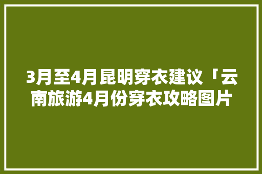 3月至4月昆明穿衣建议「云南旅游4月份穿衣攻略图片」 3月至4月昆明穿衣建议「云南旅游4月份穿衣攻略图片」 时尚穿搭