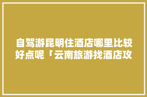 自驾游昆明住酒店哪里比较好点呢「云南旅游找酒店攻略视频大全」 自驾游昆明住酒店哪里比较好点呢「云南旅游找酒店攻略视频大全」 健康母婴
