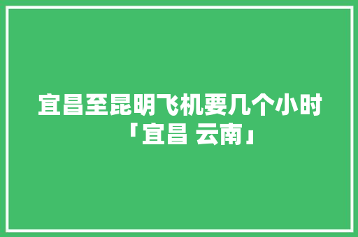宜昌至昆明飞机要几个小时「宜昌 云南」 宜昌至昆明飞机要几个小时「宜昌 云南」 时尚穿搭