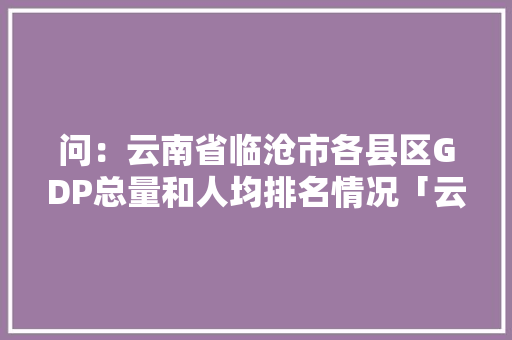 问：云南省临沧市各县区GDP总量和人均排名情况「云南网红小黑」 问：云南省临沧市各县区GDP总量和人均排名情况「云南网红小黑」 美食菜谱