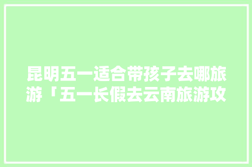 昆明五一适合带孩子去哪旅游「五一长假去云南旅游攻略」 昆明五一适合带孩子去哪旅游「五一长假去云南旅游攻略」 时尚穿搭