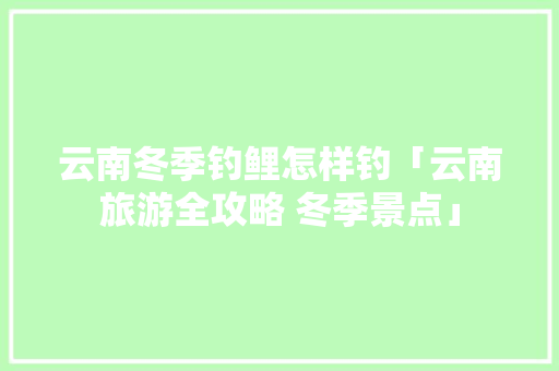 云南冬季钓鲤怎样钓「云南旅游全攻略 冬季景点」 云南冬季钓鲤怎样钓「云南旅游全攻略 冬季景点」 健康母婴