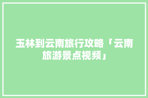 玉林到云南旅行攻略「云南旅游景点视频」 玉林到云南旅行攻略「云南旅游景点视频」 时尚穿搭