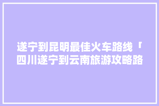 遂宁到昆明最佳火车路线「四川遂宁到云南旅游攻略路线」 遂宁到昆明最佳火车路线「四川遂宁到云南旅游攻略路线」 教育法律