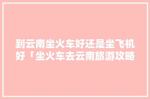 到云南坐火车好还是坐飞机好「坐火车去云南旅游攻略」 到云南坐火车好还是坐飞机好「坐火车去云南旅游攻略」 健康母婴