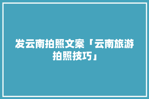 发云南拍照文案「云南旅游拍照技巧」 发云南拍照文案「云南旅游拍照技巧」 健康母婴