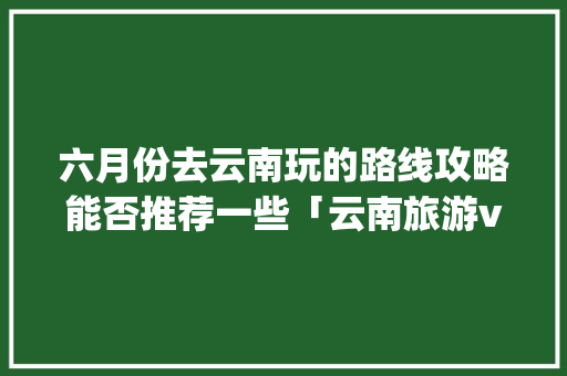 六月份去云南玩的路线攻略能否推荐一些「云南旅游vlog」 六月份去云南玩的路线攻略能否推荐一些「云南旅游vlog」 教育法律