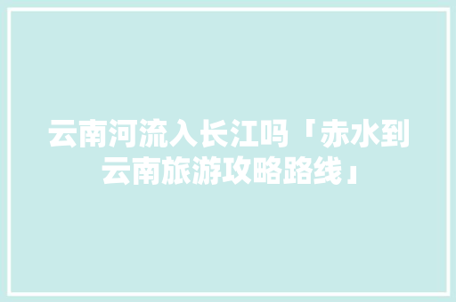 云南河流入长江吗「赤水到云南旅游攻略路线」 云南河流入长江吗「赤水到云南旅游攻略路线」 时尚穿搭