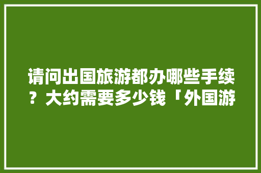 请问出国旅游都办哪些手续？大约需要多少钱「外国游客来云南旅游攻略图」 请问出国旅游都办哪些手续？大约需要多少钱「外国游客来云南旅游攻略图」 汽车常识