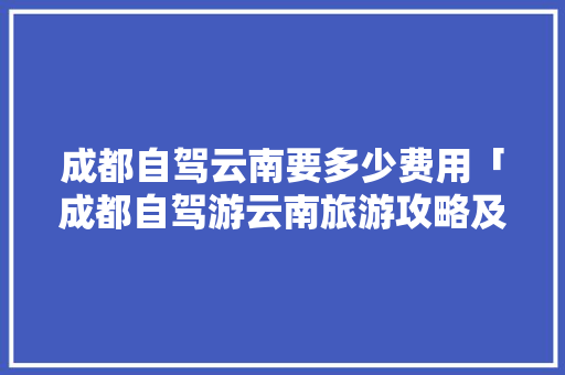 成都自驾云南要多少费用「成都自驾游云南旅游攻略及费用」 成都自驾云南要多少费用「成都自驾游云南旅游攻略及费用」 汽车常识