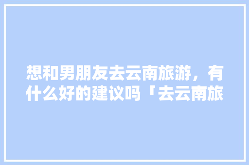 想和男朋友去云南旅游，有什么好的建议吗「去云南旅游找旅游定制师好吗」 想和男朋友去云南旅游，有什么好的建议吗「去云南旅游找旅游定制师好吗」 汽车常识