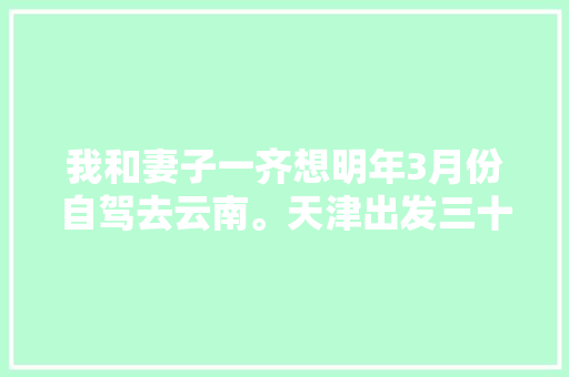 我和妻子一齐想明年3月份自驾去云南。天津出发三十天左右，具体线路和值得去哪儿「10天云南旅游详细攻略图」 我和妻子一齐想明年3月份自驾去云南。天津出发三十天左右，具体线路和值得去哪儿「10天云南旅游详细攻略图」 健康母婴