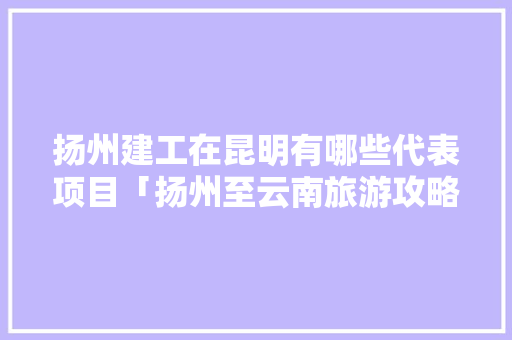 扬州建工在昆明有哪些代表项目「扬州至云南旅游攻略10日」 扬州建工在昆明有哪些代表项目「扬州至云南旅游攻略10日」 美食菜谱