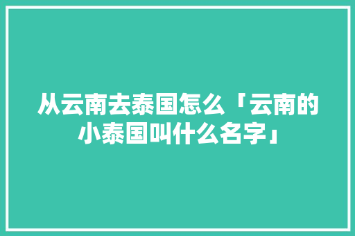 从云南去泰国怎么「云南的小泰国叫什么名字」 从云南去泰国怎么「云南的小泰国叫什么名字」 手机电脑
