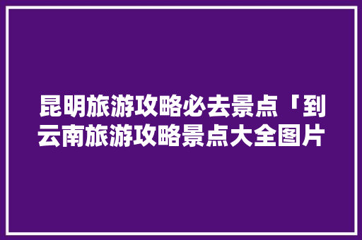 昆明旅游攻略必去景点「到云南旅游攻略景点大全图片」 昆明旅游攻略必去景点「到云南旅游攻略景点大全图片」 时尚穿搭