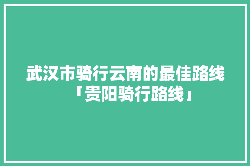 武汉市骑行云南的最佳路线「贵阳骑行路线」 武汉市骑行云南的最佳路线「贵阳骑行路线」 汽车常识