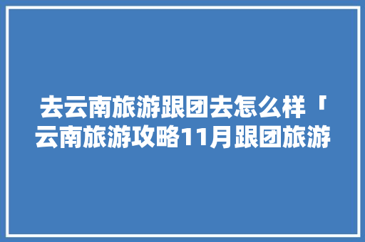 去云南旅游跟团去怎么样「云南旅游攻略11月跟团旅游」 去云南旅游跟团去怎么样「云南旅游攻略11月跟团旅游」 时尚穿搭